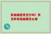 家庭破壁灵芝行吗？灵芝粉家庭面膜怎么做