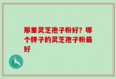 那里灵芝孢子粉好？哪个牌子的灵芝孢子粉最好