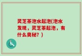 灵芝茶泡水起泡(泡水发现，灵芝茶起泡，有什么奥秘？)