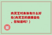 肉灵芝对身体有什么好处(肉灵芝的健康益处，你知道吗？)