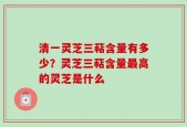清一灵芝三萜含量有多少？灵芝三萜含量最高的灵芝是什么