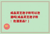成品灵芝孢子粉可以泡酒吗(成品灵芝孢子粉：佐酒圣品？)