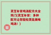 灵芝补肾鸡汤配方大全窍门(灵芝补肾：多种配方让你轻松煲出美味鸡汤！)