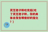 灵芝孢子粉吃完后(吃了灵芝孢子粉，你的身体会发生哪些好的变化？)