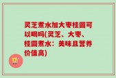 灵芝煮水加大枣桂圆可以喝吗(灵芝、大枣、桂圆煮水：美味且营养价值高)