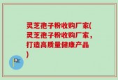 灵芝孢子粉收购厂家(灵芝孢子粉收购厂家，打造高质量健康产品 )
