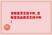 宝瓶堂灵芝孢子粉_宝瓶堂高品质灵芝孢子粉)