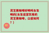 灵芝黑咖啡好喝吗女生喝的(女生适宜饮用的灵芝黑咖啡，口感如何？)