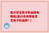 嘉兴灵芝孢子粉品牌有哪些(嘉兴市有哪些灵芝孢子粉品牌？)