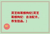 灵芝和葛根枸杞(灵芝葛根枸杞：古法配方，养生佳品。)