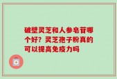 破壁灵芝和人参皂苷哪个好？灵芝孢子粉真的可以提高免疫力吗