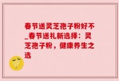 春节送灵芝孢子粉好不_春节送礼新选择：灵芝孢子粉，健康养生之选