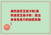 康煦源灵芝孢子粉(康煦源灵芝孢子粉：激活身体免疫力的秘密武器)