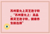 苏州雷允上灵芝孢子粉_“苏州雷允上：高品质灵芝孢子粉，健康养生新选择”