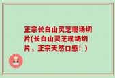 正宗长白山灵芝现场切片(长白山灵芝现场切片，正宗天然口感！)