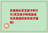 天疱疮吃灵芝孢子粉行不(灵芝孢子粉有望成为天疱疮的有效食疗辅助)