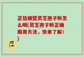 正信破壁灵芝孢子粉怎么喝(灵芝孢子粉正确服用方法，快来了解！)