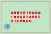 破壁灵芝孢子粉有效吗？寿仙谷灵芝破壁灵芝孢子粉效果好吗