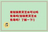 用铝锅煮灵芝水可以吗有毒吗(铝锅煮灵芝水有毒吗？了解一下!)