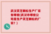 武汉灵芝颗粒生产厂家有哪些(武汉市哪些公司是生产灵芝颗粒的厂家？)