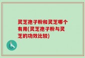 灵芝孢子粉和灵芝哪个有用(灵芝孢子粉与灵芝的功效比较)