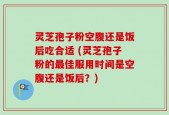 灵芝孢子粉空腹还是饭后吃合适 (灵芝孢子粉的最佳服用时间是空腹还是饭后？)