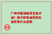 广州中医讲解灵芝孢子油？孢子粉有油花和无油花有什么区别