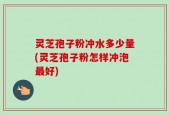 灵芝孢子粉冲水多少量(灵芝孢子粉怎样冲泡最好)