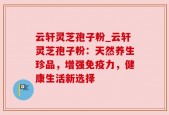 云轩灵芝孢子粉_云轩灵芝孢子粉：天然养生珍品，增强免疫力，健康生活新选择