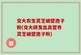 交大农生灵芝破壁孢子粉(交大研发出高营养灵芝破壁孢子粉)