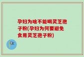 孕妇为啥不能喝灵芝孢子粉(孕妇为何要避免食用灵芝孢子粉)