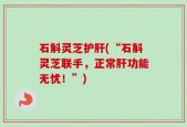 石斛灵芝护肝(“石斛灵芝联手，正常肝功能无忧！”)