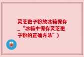 灵芝孢子粉放冰箱保存_“冰箱中保存灵芝孢子粉的正确方法”)