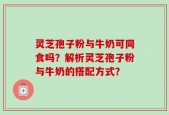 灵芝孢子粉与牛奶可同食吗？解析灵芝孢子粉与牛奶的搭配方式？