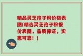 精品灵芝孢子粉价格表图(精选灵芝孢子粉报价表图，品质保证，实惠可靠！)