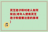 灵芝孢子粉对老人有何禁忌(老年人使用灵芝孢子粉需要注意的事项)