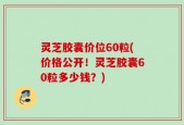 灵芝胶囊价位60粒(价格公开！灵芝胶囊60粒多少钱？)