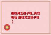 细粉灵芝孢子粉_高效吸收 细粉灵芝孢子粉 )