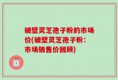 破壁灵芝孢子粉的市场价(破壁灵芝孢子粉：市场销售价回顾)
