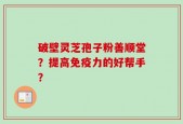 破壁灵芝孢子粉善顺堂？提高免疫力的好帮手？
