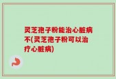 灵芝孢子粉能治心脏病不(灵芝孢子粉可以治疗心脏病)
