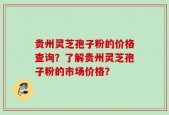 贵州灵芝孢子粉的价格查询？了解贵州灵芝孢子粉的市场价格？