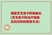 破壁灵芝孢子粉咽喉炎(灵芝孢子粉治疗咽喉炎的功效和使用方法)