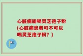 心脏病能喝灵芝孢子粉(心脏病患者可不可以喝灵芝孢子粉？)