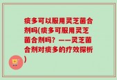 痰多可以服用灵芝菌合剂吗(痰多可服用灵芝菌合剂吗？——灵芝菌合剂对痰多的疗效探析)