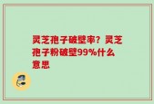 灵芝孢子破壁率？灵芝孢子粉破壁99%什么意思