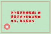 孢子灵芝粉糖尿病？破壁灵芝孢子粉每天服用几次，每次服多少