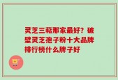 灵芝三萜那家最好？破壁灵芝孢子粉十大品牌排行榜什么牌子好