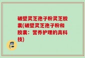 破壁灵芝孢子粉灵芝胶囊(破壁灵芝孢子粉和胶囊：营养护理的高科技)