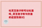 吃灵芝孢子粉可以吃酒吗_灵芝孢子粉与饮酒的适宜性探讨)